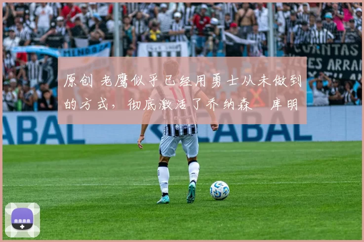 原创 老鹰似乎已经用勇士从未做到的方式，彻底激活了乔纳森・库明加