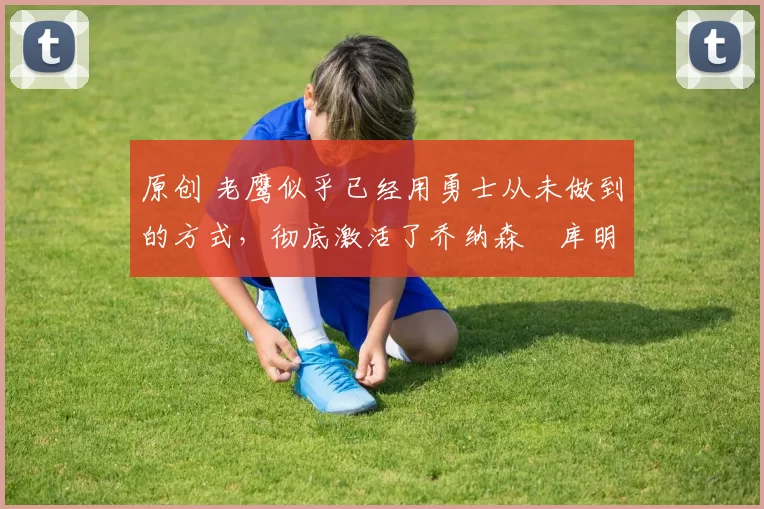 原创 老鹰似乎已经用勇士从未做到的方式,彻底激活了乔纳森・库明加