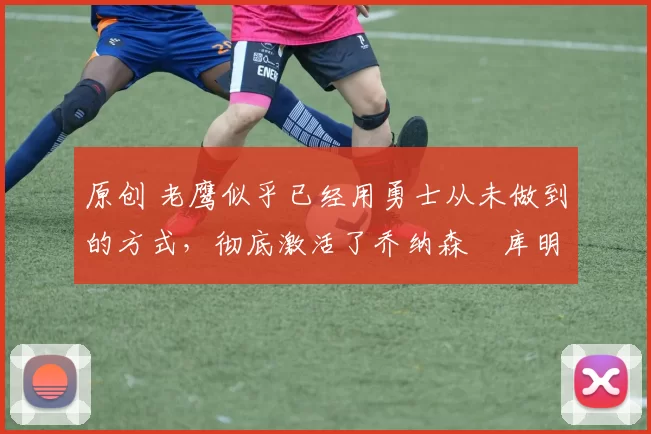 原创 老鹰似乎已经用勇士从未做到的方式,彻底激活了乔纳森・库明加