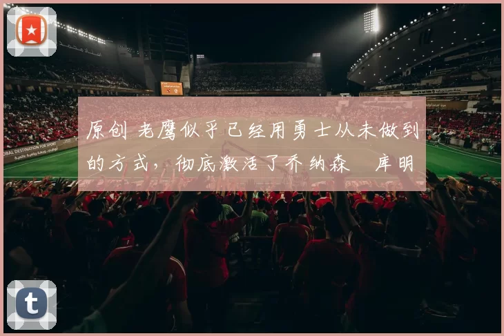 原创 老鹰似乎已经用勇士从未做到的方式,彻底激活了乔纳森・库明加