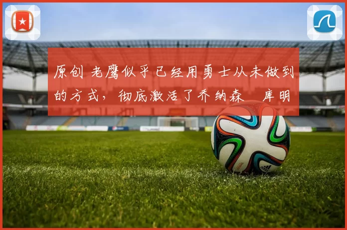 原创 老鹰似乎已经用勇士从未做到的方式，彻底激活了乔纳森・库明加