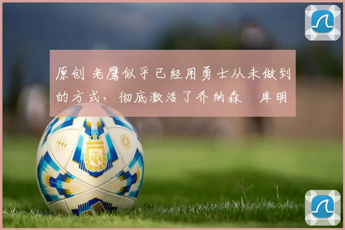 原创 老鹰似乎已经用勇士从未做到的方式，彻底激活了乔纳森・库明加