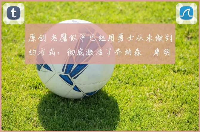 原创 老鹰似乎已经用勇士从未做到的方式，彻底激活了乔纳森・库明加