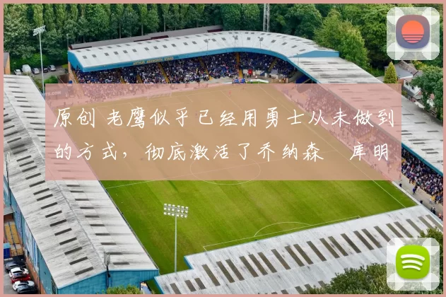 原创 老鹰似乎已经用勇士从未做到的方式，彻底激活了乔纳森・库明加