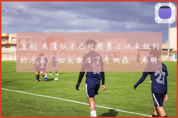 原创 老鹰似乎已经用勇士从未做到的方式，彻底激活了乔纳森・库明加