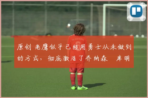 原创 老鹰似乎已经用勇士从未做到的方式,彻底激活了乔纳森・库明加