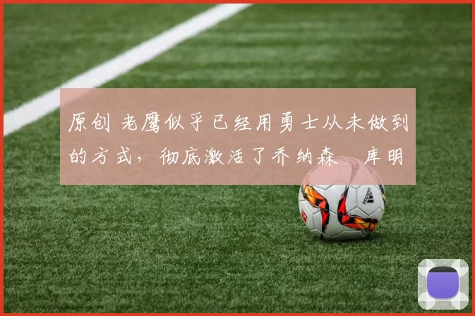 原创 老鹰似乎已经用勇士从未做到的方式,彻底激活了乔纳森・库明加