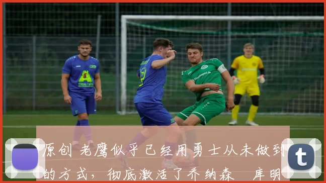 原创 老鹰似乎已经用勇士从未做到的方式，彻底激活了乔纳森・库明加