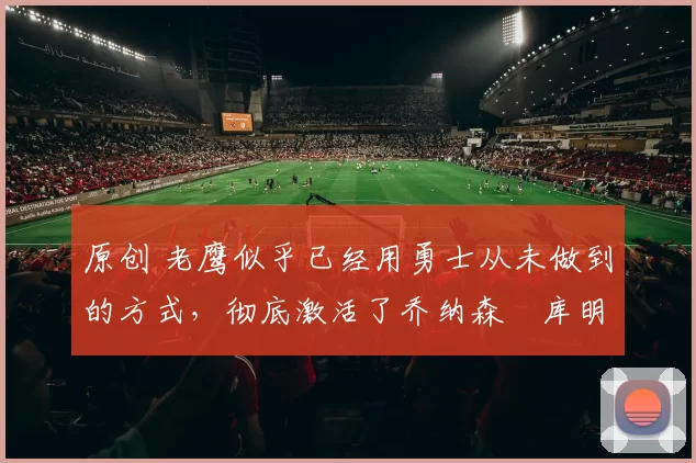 原创 老鹰似乎已经用勇士从未做到的方式，彻底激活了乔纳森・库明加