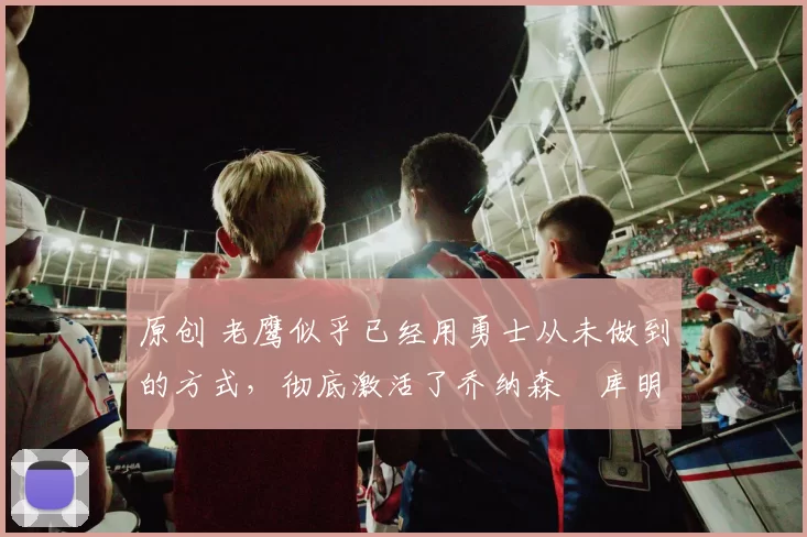 原创 老鹰似乎已经用勇士从未做到的方式,彻底激活了乔纳森・库明加