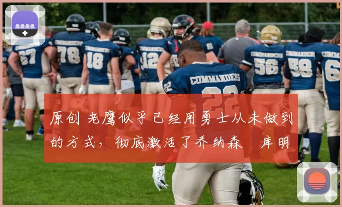 原创 老鹰似乎已经用勇士从未做到的方式,彻底激活了乔纳森・库明加