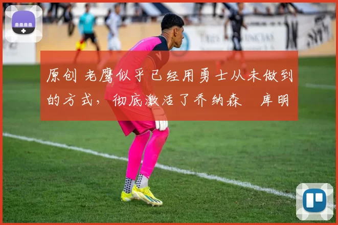 原创 老鹰似乎已经用勇士从未做到的方式,彻底激活了乔纳森・库明加