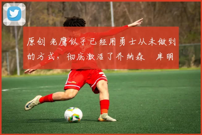 原创 老鹰似乎已经用勇士从未做到的方式,彻底激活了乔纳森・库明加