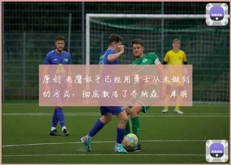 原创 老鹰似乎已经用勇士从未做到的方式,彻底激活了乔纳森・库明加