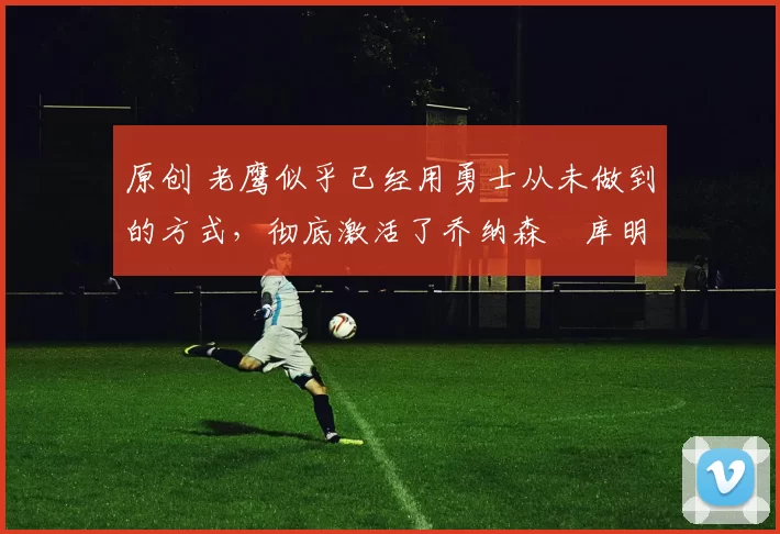 原创 老鹰似乎已经用勇士从未做到的方式,彻底激活了乔纳森・库明加