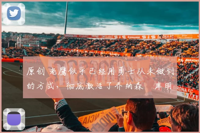 原创 老鹰似乎已经用勇士从未做到的方式，彻底激活了乔纳森・库明加