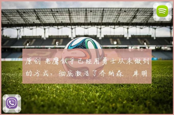 原创 老鹰似乎已经用勇士从未做到的方式，彻底激活了乔纳森・库明加