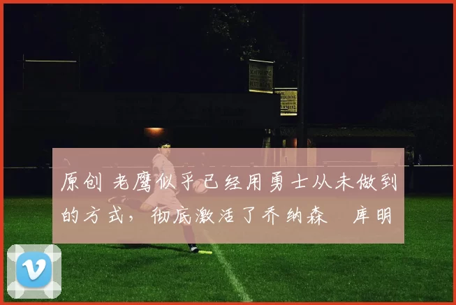 原创 老鹰似乎已经用勇士从未做到的方式,彻底激活了乔纳森・库明加