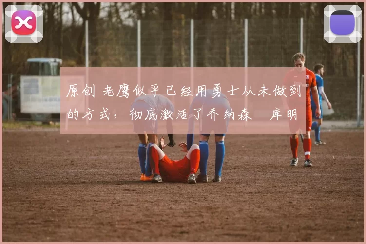 原创 老鹰似乎已经用勇士从未做到的方式,彻底激活了乔纳森・库明加