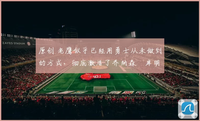 原创 老鹰似乎已经用勇士从未做到的方式，彻底激活了乔纳森・库明加