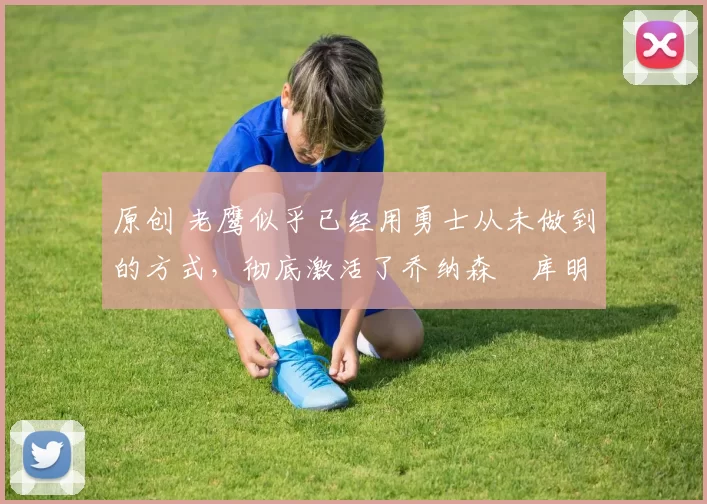 原创 老鹰似乎已经用勇士从未做到的方式,彻底激活了乔纳森・库明加