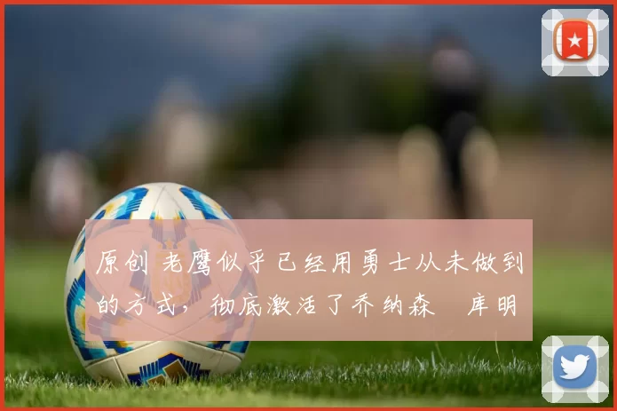 原创 老鹰似乎已经用勇士从未做到的方式，彻底激活了乔纳森・库明加