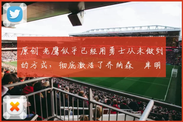 原创 老鹰似乎已经用勇士从未做到的方式，彻底激活了乔纳森・库明加