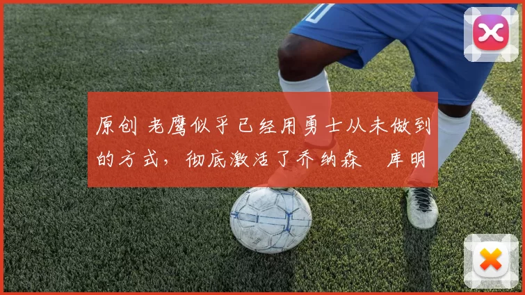 原创 老鹰似乎已经用勇士从未做到的方式，彻底激活了乔纳森・库明加