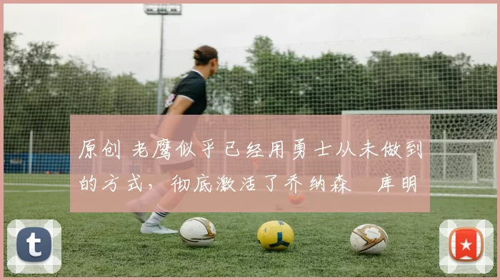 原创 老鹰似乎已经用勇士从未做到的方式，彻底激活了乔纳森・库明加