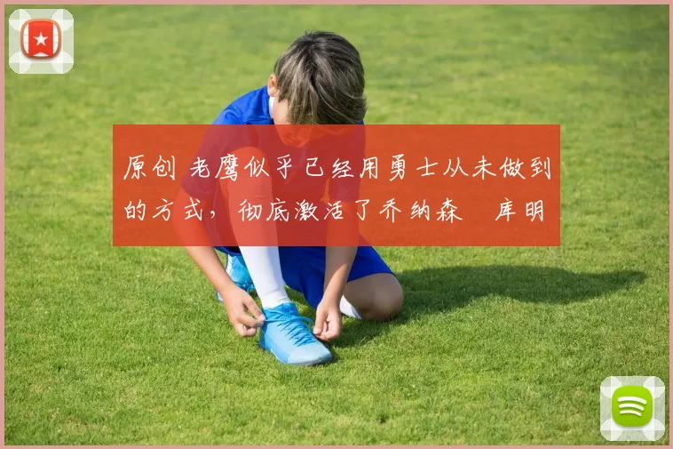 原创 老鹰似乎已经用勇士从未做到的方式，彻底激活了乔纳森・库明加