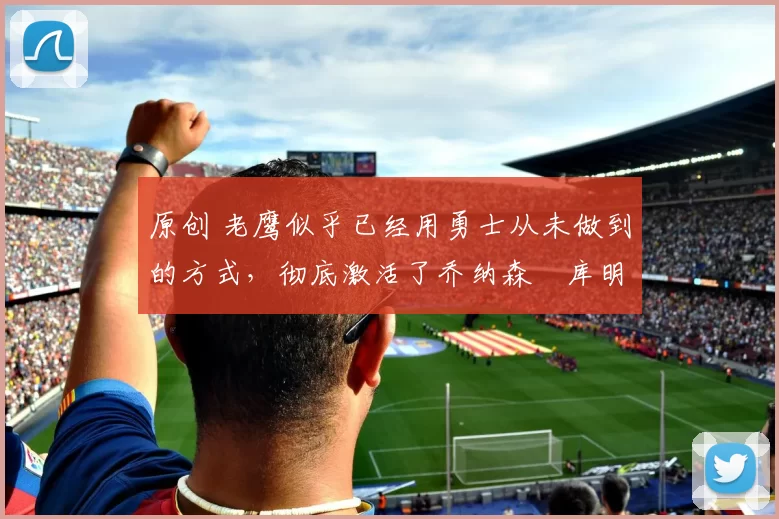 原创 老鹰似乎已经用勇士从未做到的方式，彻底激活了乔纳森・库明加