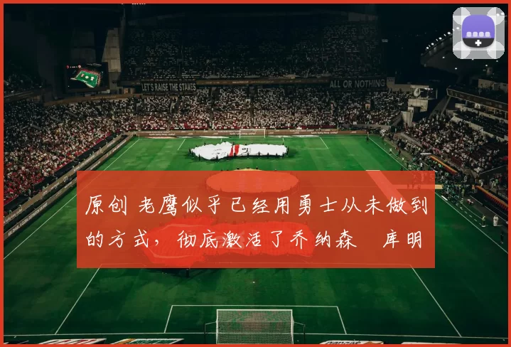 原创 老鹰似乎已经用勇士从未做到的方式，彻底激活了乔纳森・库明加