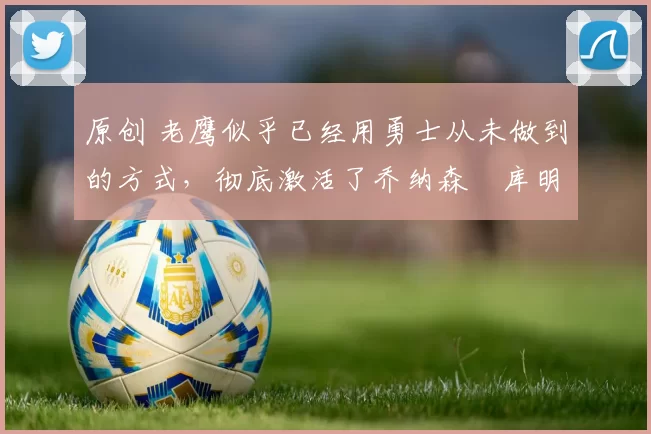 原创 老鹰似乎已经用勇士从未做到的方式，彻底激活了乔纳森・库明加