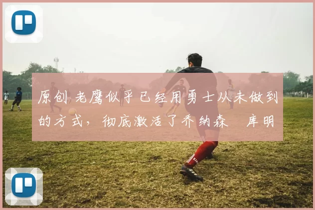 原创 老鹰似乎已经用勇士从未做到的方式,彻底激活了乔纳森・库明加