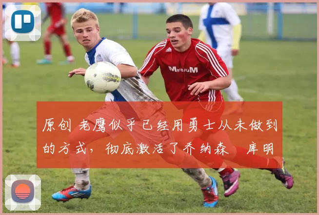 原创 老鹰似乎已经用勇士从未做到的方式,彻底激活了乔纳森・库明加