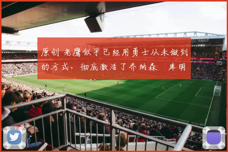 原创 老鹰似乎已经用勇士从未做到的方式,彻底激活了乔纳森・库明加