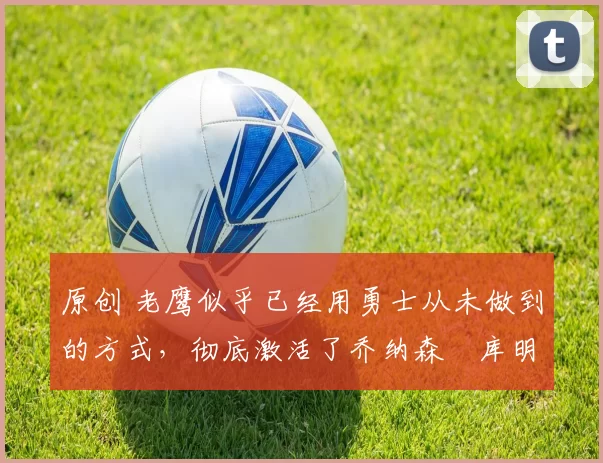 原创 老鹰似乎已经用勇士从未做到的方式,彻底激活了乔纳森・库明加