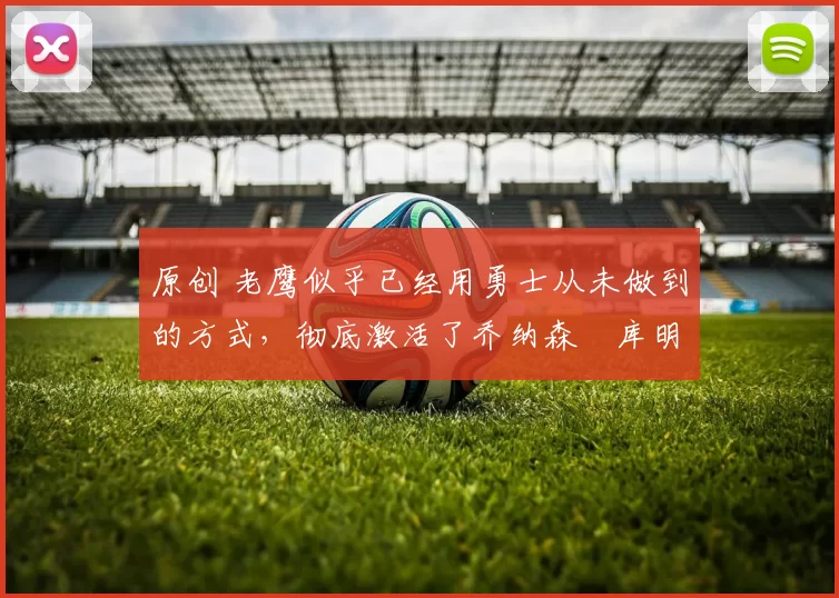 原创 老鹰似乎已经用勇士从未做到的方式,彻底激活了乔纳森・库明加