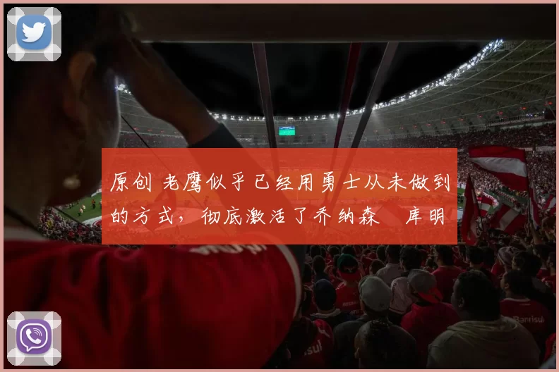 原创 老鹰似乎已经用勇士从未做到的方式，彻底激活了乔纳森・库明加