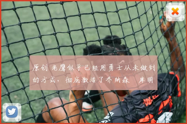 原创 老鹰似乎已经用勇士从未做到的方式，彻底激活了乔纳森・库明加