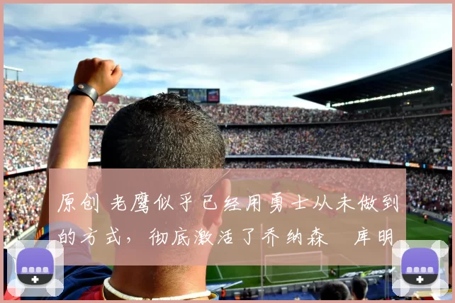 原创 老鹰似乎已经用勇士从未做到的方式，彻底激活了乔纳森・库明加