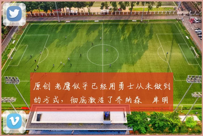 原创 老鹰似乎已经用勇士从未做到的方式，彻底激活了乔纳森・库明加