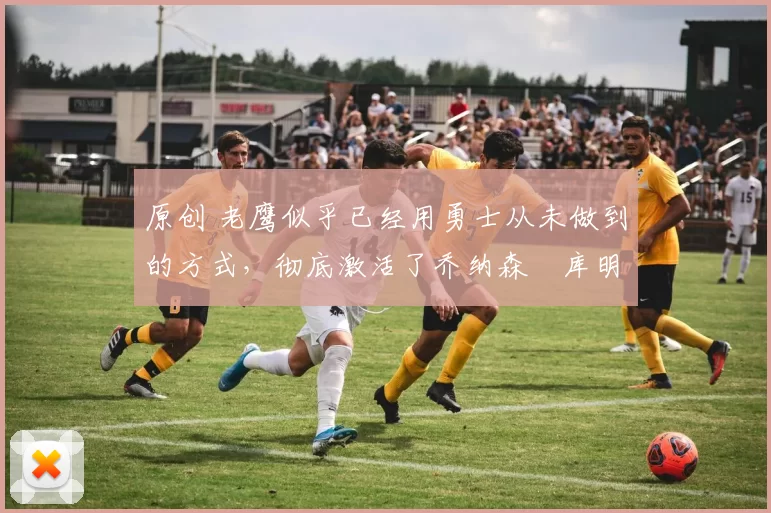 原创 老鹰似乎已经用勇士从未做到的方式,彻底激活了乔纳森・库明加