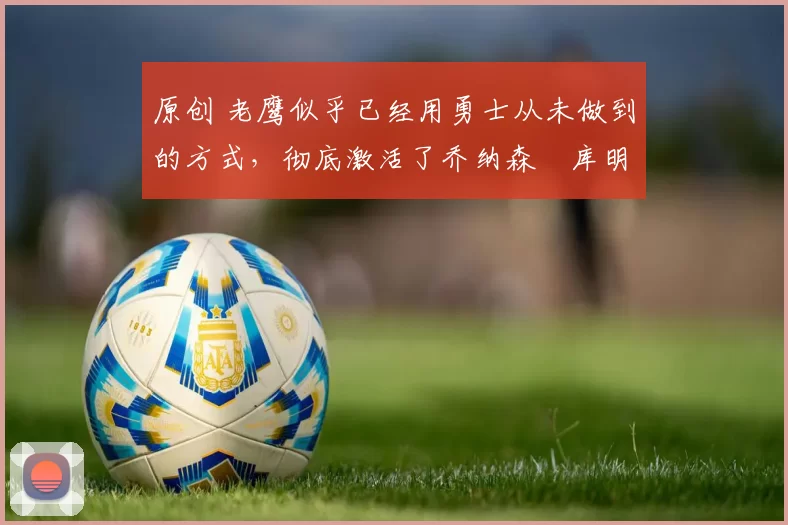 原创 老鹰似乎已经用勇士从未做到的方式,彻底激活了乔纳森・库明加