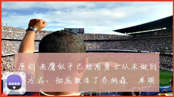 原创 老鹰似乎已经用勇士从未做到的方式，彻底激活了乔纳森・库明加