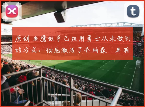 原创 老鹰似乎已经用勇士从未做到的方式，彻底激活了乔纳森・库明加