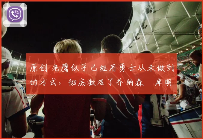 原创 老鹰似乎已经用勇士从未做到的方式，彻底激活了乔纳森・库明加