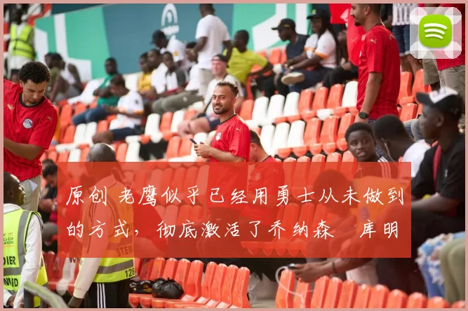 原创 老鹰似乎已经用勇士从未做到的方式，彻底激活了乔纳森・库明加