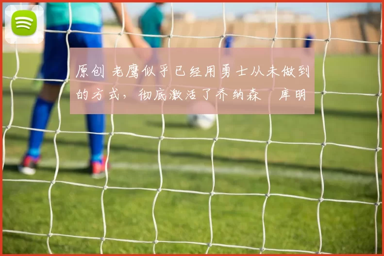 原创 老鹰似乎已经用勇士从未做到的方式,彻底激活了乔纳森・库明加