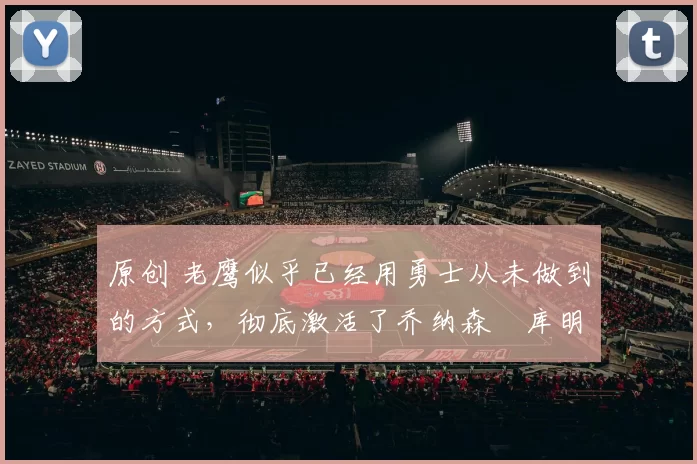 原创 老鹰似乎已经用勇士从未做到的方式，彻底激活了乔纳森・库明加